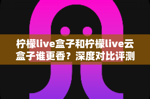 柠檬live盒子和柠檬live云盒子谁更香？深度对比评测，看完这篇再决定不踩坑