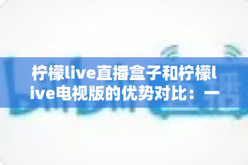 柠檬live直播盒子和柠檬live电视版的优势对比:一文看懂差异,选对家庭影音方案不踩坑 柠檬live直播盒子和柠檬live电视版的优势对比:一文看懂差异,选对家庭影音方案不踩坑
