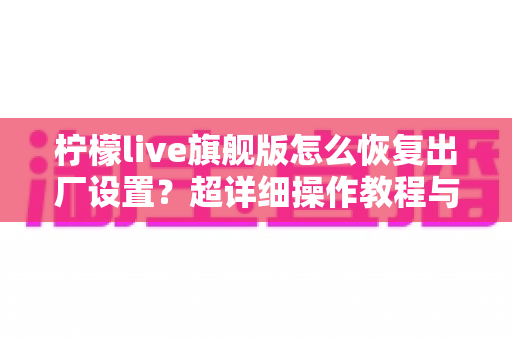 柠檬live旗舰版怎么恢复出厂设置？超详细操作教程与常见问题一站式解答