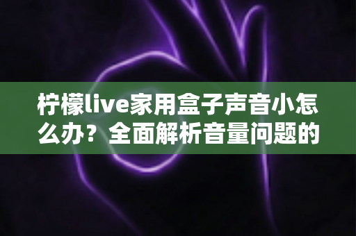 柠檬live家用盒子声音小怎么办？全面解析音量问题的排查与解决方法