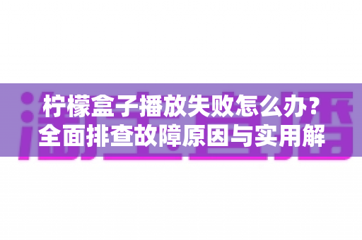 柠檬盒子播放失败怎么办?全面排查故障原因与实用解决方案完整指南 柠檬盒子播放失败怎么办?全面排查故障原因与实用解决方案完整指南