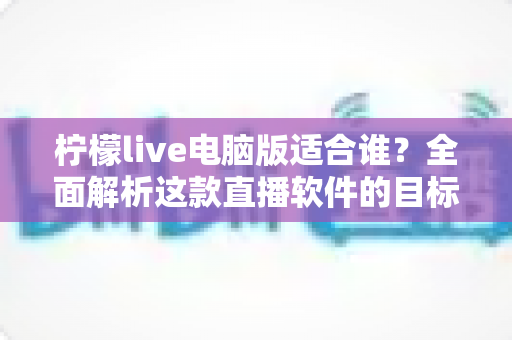 柠檬live电脑版适合谁？全面解析这款直播软件的目标用户群体与使用场景