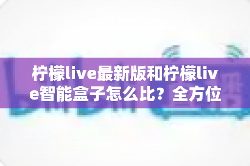柠檬live最新版和柠檬live智能盒子怎么比?全方位深度对比帮你找到最适合的观影方案 柠檬live最新版和柠檬live智能盒子怎么比?全方位深度对比帮你找到最适合的观影方案