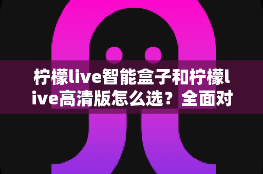 柠檬live智能盒子和柠檬live高清版怎么选？全面对比分析与购买指南帮你轻松做决定