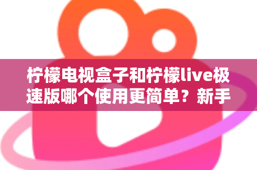 柠檬电视盒子和柠檬live极速版哪个使用更简单？新手必看的使用体验深度对比指南