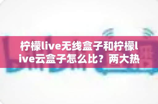 柠檬live无线盒子和柠檬live云盒子怎么比?两大热门电视盒子深度对比与选购全攻略 柠檬live无线盒子和柠檬live云盒子怎么比?两大热门电视盒子深度对比与选购全攻略