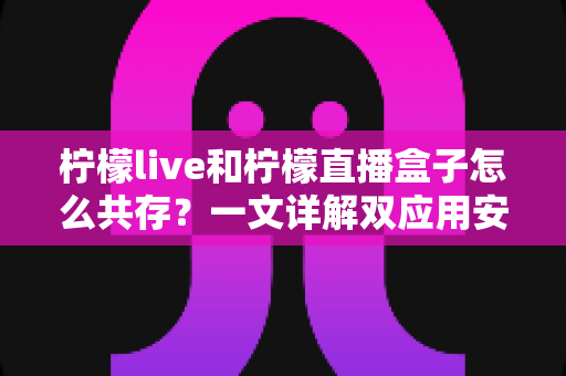 柠檬live和柠檬直播盒子怎么共存？一文详解双应用安装与使用全攻略