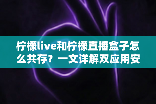 柠檬live和柠檬直播盒子怎么共存？一文详解双应用安装与使用全攻略