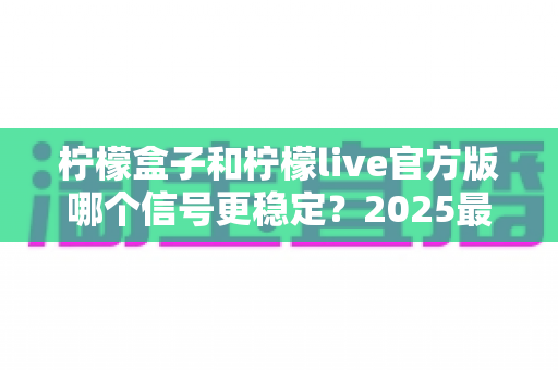 柠檬盒子和柠檬live官方版哪个信号更稳定？2025最新深度实测对比与选择指南