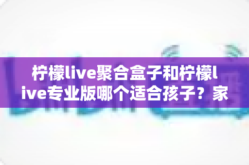 柠檬live聚合盒子和柠檬live专业版哪个适合孩子?家长必读的选购与使用全指南 柠檬live聚合盒子和柠檬live专业版哪个适合孩子?家长必读的选购与使用全指南
