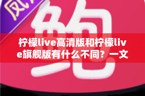 柠檬live高清版和柠檬live旗舰版有什么不同？一文读懂两大版本的核心差异