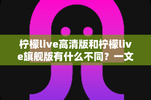 柠檬live高清版和柠檬live旗舰版有什么不同？一文读懂两大版本的核心差异