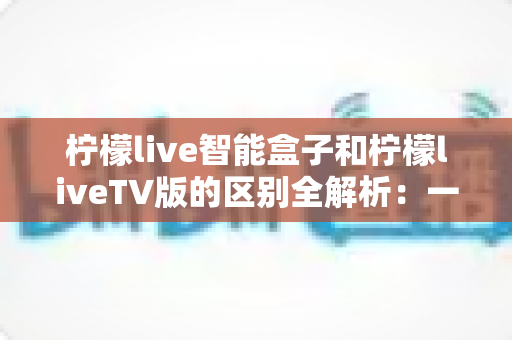 柠檬live智能盒子和柠檬liveTV版的区别全解析:一文看懂如何选对版本,让家庭观影体验直接拉满 柠檬live智能盒子和柠檬liveTV版的区别全解析:一文看懂如何选对版本,让家庭观影体验直接拉满