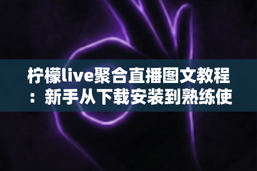 柠檬live聚合直播图文教程：新手从下载安装到熟练使用的完整实操指南