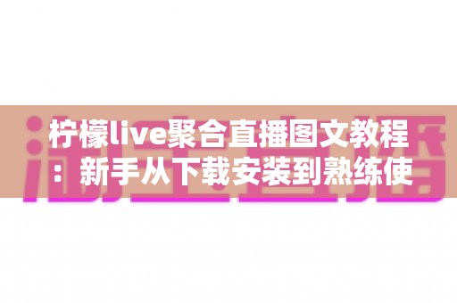 柠檬live聚合直播图文教程：新手从下载安装到熟练使用的完整实操指南