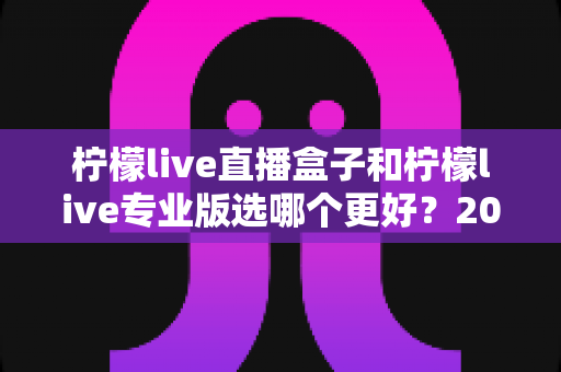 柠檬live直播盒子和柠檬live专业版选哪个更好？2025最全深度对比评测与选购避坑指南