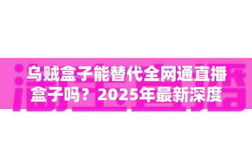 乌贼盒子能替代全网通直播盒子吗？2025年最新深度对比评测与选购避坑指南