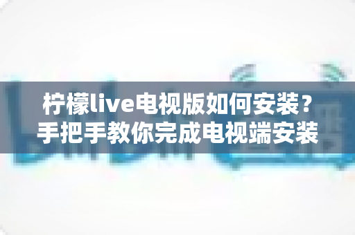 柠檬live电视版如何安装?手把手教你完成电视端安装与设置的完整教程 柠檬live电视版如何安装?手把手教你完成电视端安装与设置的完整教程