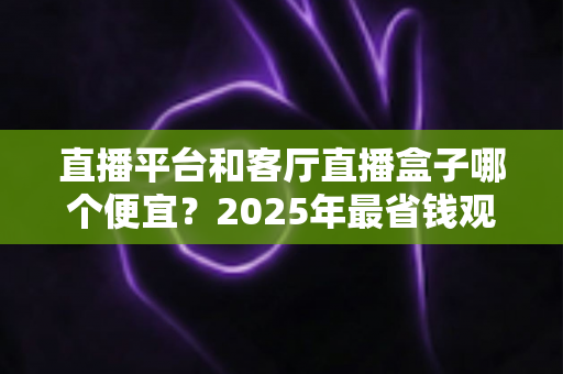 直播平台和客厅直播盒子哪个便宜？2025年最省钱观看直播方式全面对比指南