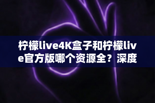 柠檬live4K盒子和柠檬live官方版哪个资源全？深度对比分析帮你选对不踩坑