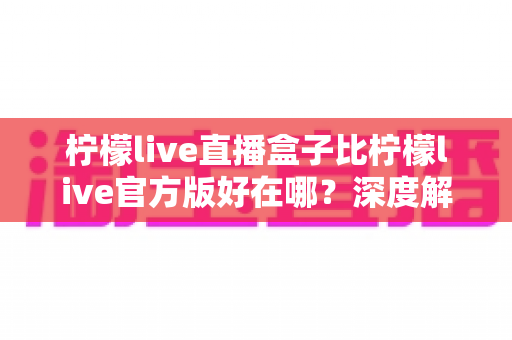 柠檬live直播盒子比柠檬live官方版好在哪？深度解析直播盒子的核心优势与真实使用体验