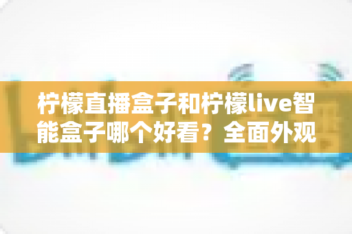 柠檬直播盒子和柠檬live智能盒子哪个好看?全面外观设计对比评测助你轻松选购 柠檬直播盒子和柠檬live智能盒子哪个好看?全面外观设计对比评测助你轻松选购