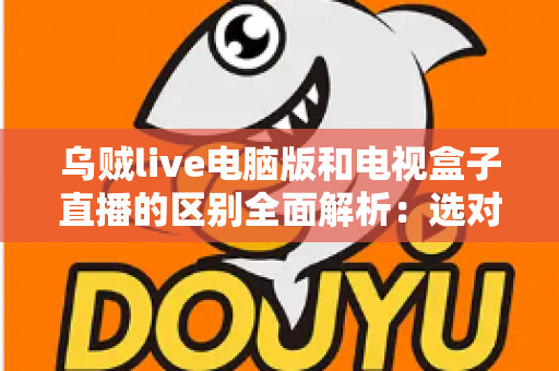 乌贼live电脑版和电视盒子直播的区别全面解析:选对设备看直播更畅快 乌贼live电脑版和电视盒子直播的区别全面解析:选对设备看直播更畅快
