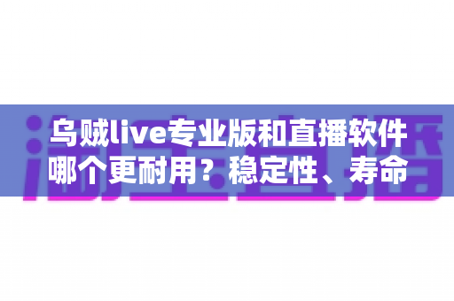 乌贼live专业版和直播软件哪个更耐用？稳定性、寿命与选择全面解析