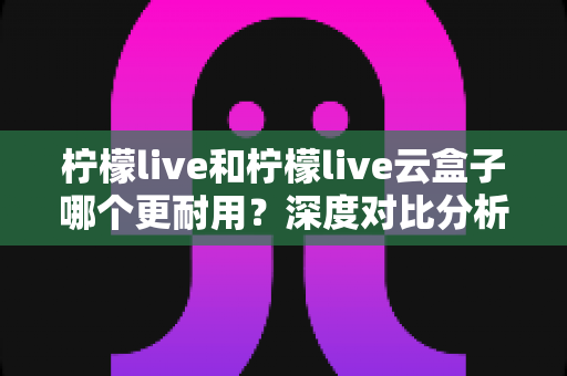 柠檬live和柠檬live云盒子哪个更耐用?深度对比分析与选购全指南 柠檬live和柠檬live云盒子哪个更耐用?深度对比分析与选购全指南