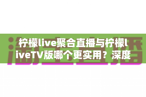 柠檬live聚合直播与柠檬liveTV版哪个更实用？深度对比评测帮你选出最适合的版本