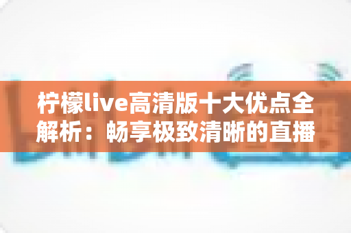 柠檬live高清版十大优点全解析:畅享极致清晰的直播新体验 柠檬live高清版十大优点全解析:畅享极致清晰的直播新体验