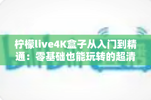 柠檬live4K盒子从入门到精通:零基础也能玩转的超清视听全攻略 柠檬live4K盒子从入门到精通:零基础也能玩转的超清视听全攻略
