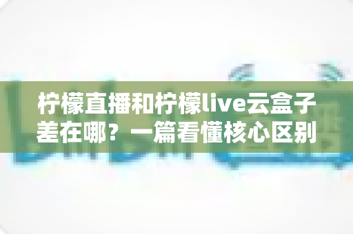 柠檬直播和柠檬live云盒子差在哪?一篇看懂核心区别,选对才是关键 柠檬直播和柠檬live云盒子差在哪?一篇看懂核心区别,选对才是关键