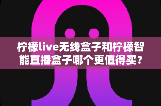 柠檬live无线盒子和柠檬智能直播盒子哪个更值得买？一篇文章帮你彻底搞懂选购难题