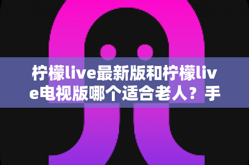 柠檬live最新版和柠檬live电视版哪个适合老人?手把手教您为长辈挑选最省心的观播方案 柠檬live最新版和柠檬live电视版哪个适合老人?手把手教您为长辈挑选最省心的观播方案