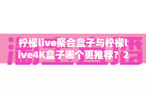 柠檬live聚合盒子与柠檬live4K盒子哪个更推荐？2025年最新选购对比全攻略