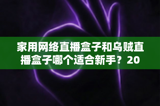 家用网络直播盒子和乌贼直播盒子哪个适合新手？2025年最全新手选购指南与实测对比解析