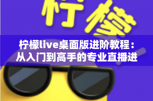 柠檬live桌面版进阶教程：从入门到高手的专业直播进阶指南（2025最新版）