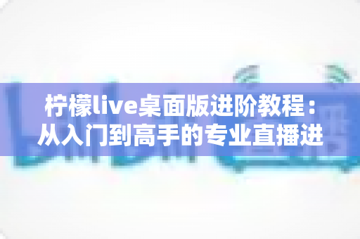 柠檬live桌面版进阶教程：从入门到高手的专业直播进阶指南（2025最新版）