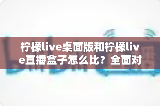 柠檬live桌面版和柠檬live直播盒子怎么比?全面对比分析助你选出最适合的直播工具 柠檬live桌面版和柠檬live直播盒子怎么比?全面对比分析助你选出最适合的直播工具