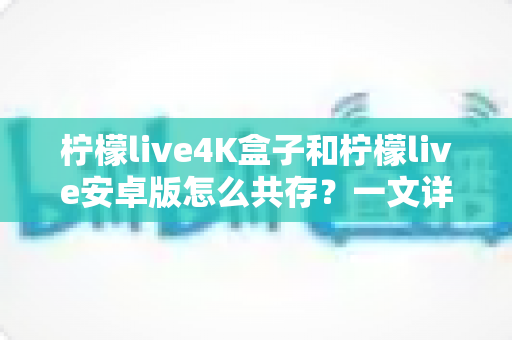 柠檬live4K盒子和柠檬live安卓版怎么共存?一文详解双版本安装与使用全攻略 柠檬live4K盒子和柠檬live安卓版怎么共存?一文详解双版本安装与使用全攻略