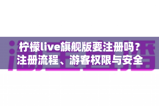 柠檬live旗舰版要注册吗？注册流程、游客权限与安全使用全解析