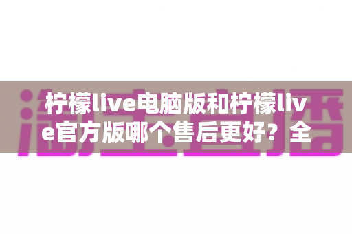 柠檬live电脑版和柠檬live官方版哪个售后更好？全方位售后对比解析助你安心选择
