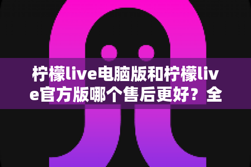 柠檬live电脑版和柠檬live官方版哪个售后更好？全方位售后对比解析助你安心选择