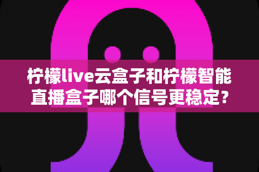 柠檬live云盒子和柠檬智能直播盒子哪个信号更稳定？全面深度对比解析，帮你选对不选贵