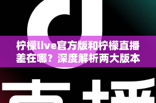 柠檬live官方版和柠檬直播差在哪？深度解析两大版本区别与下载选择全指南
