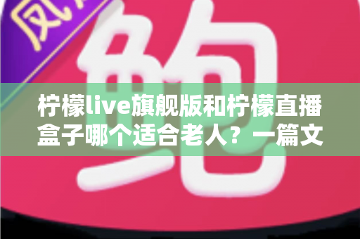 柠檬live旗舰版和柠檬直播盒子哪个适合老人?一篇文章帮您做对选择 柠檬live旗舰版和柠檬直播盒子哪个适合老人?一篇文章帮您做对选择
