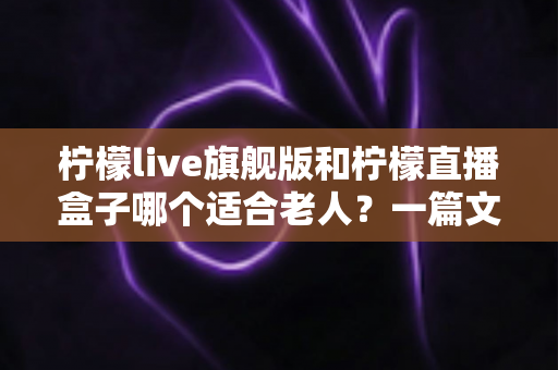 柠檬live旗舰版和柠檬直播盒子哪个适合老人？一篇文章帮您做对选择