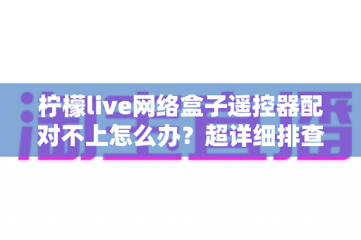 柠檬live网络盒子遥控器配对不上怎么办？超详细排查修复指南一篇搞定
