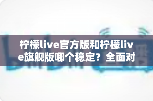 柠檬live官方版和柠檬live旗舰版哪个稳定？全面对比测评，帮你找到最稳定顺畅的直播体验之选